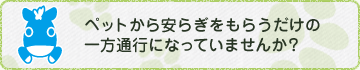 ペットから安らぎをもらうだけの一方通行になっていませんか？